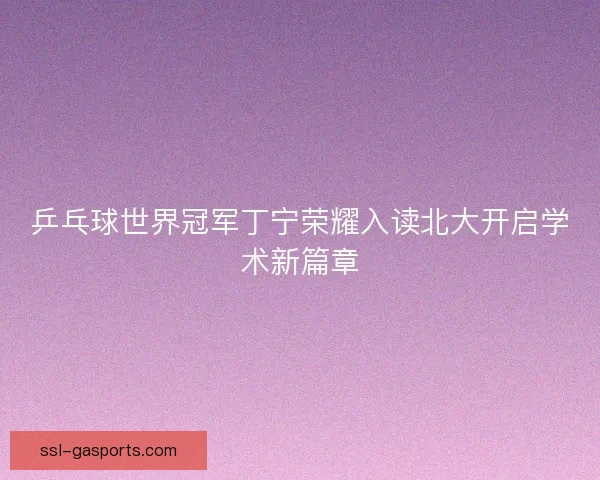 乒乓球世界冠军丁宁荣耀入读北大开启学术新篇章